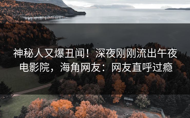 神秘人又爆丑闻！深夜刚刚流出午夜电影院，海角网友：网友直呼过瘾