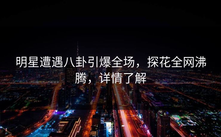 明星遭遇八卦引爆全场，探花全网沸腾，详情了解