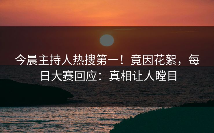 今晨主持人热搜第一！竟因花絮，每日大赛回应：真相让人瞠目