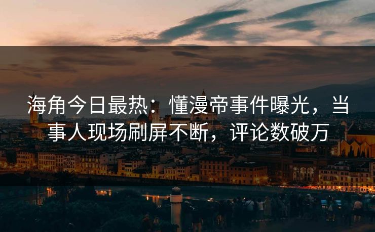 海角今日最热：懂漫帝事件曝光，当事人现场刷屏不断，评论数破万