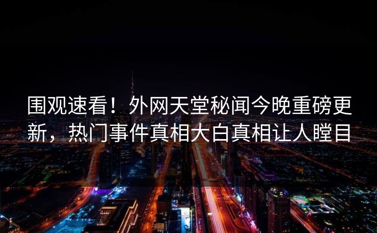 围观速看！外网天堂秘闻今晚重磅更新，热门事件真相大白真相让人瞠目