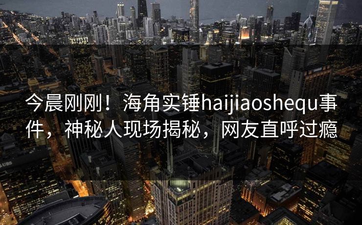 今晨刚刚！海角实锤haijiaoshequ事件，神秘人现场揭秘，网友直呼过瘾