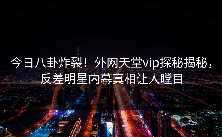今日八卦炸裂！外网天堂vip探秘揭秘，反差明星内幕真相让人瞠目