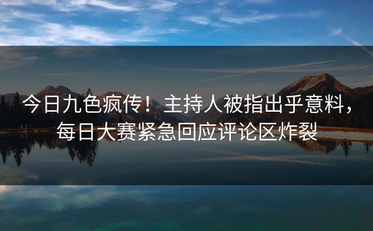 今日九色疯传！主持人被指出乎意料，每日大赛紧急回应评论区炸裂