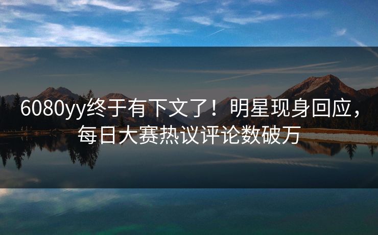 6080yy终于有下文了！明星现身回应，每日大赛热议评论数破万