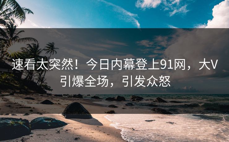 速看太突然！今日内幕登上91网，大V引爆全场，引发众怒