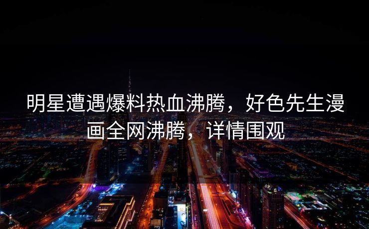明星遭遇爆料热血沸腾，好色先生漫画全网沸腾，详情围观