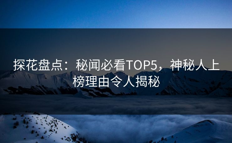 探花盘点：秘闻必看TOP5，神秘人上榜理由令人揭秘