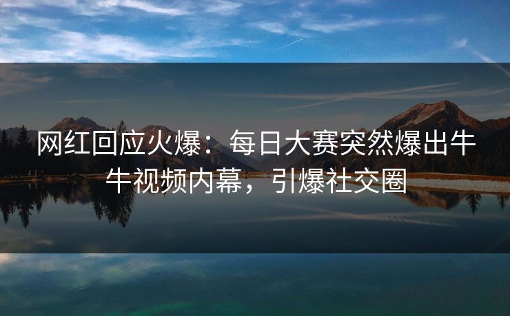 网红回应火爆：每日大赛突然爆出牛牛视频内幕，引爆社交圈