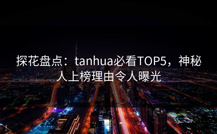 探花盘点：tanhua必看TOP5，神秘人上榜理由令人曝光