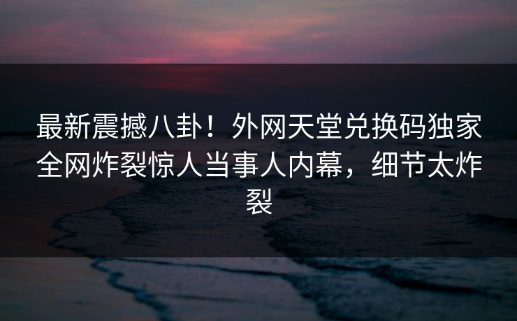 最新震撼八卦！外网天堂兑换码独家全网炸裂惊人当事人内幕，细节太炸裂