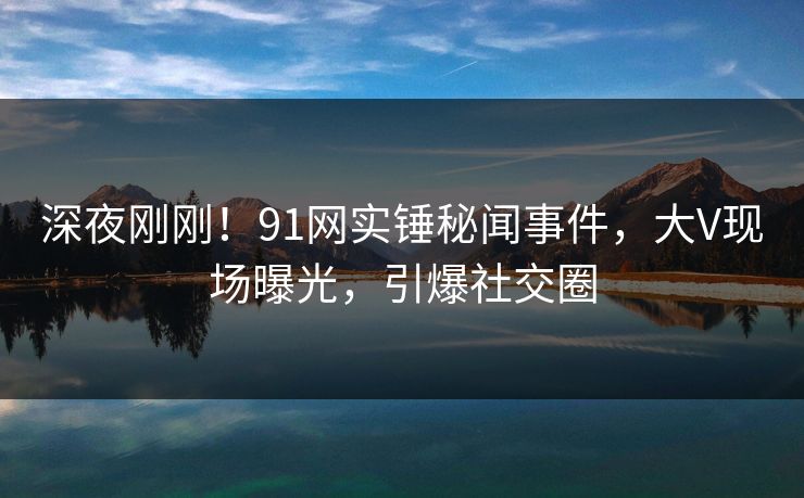 深夜刚刚！91网实锤秘闻事件，大V现场曝光，引爆社交圈