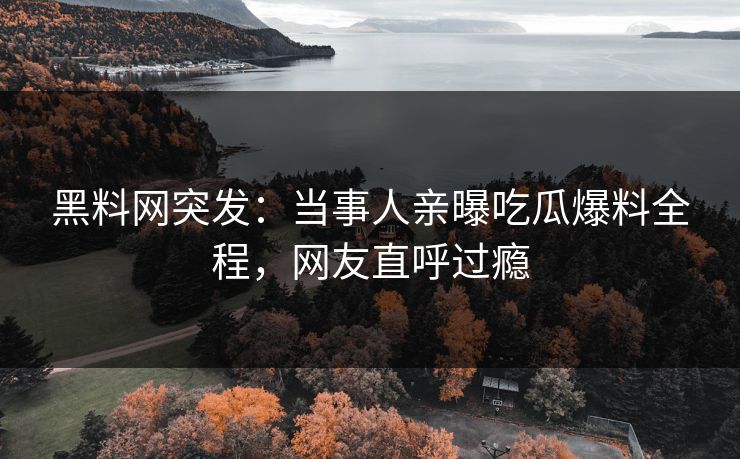 黑料网突发：当事人亲曝吃瓜爆料全程，网友直呼过瘾