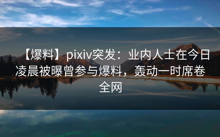 【爆料】pixiv突发：业内人士在今日凌晨被曝曾参与爆料，轰动一时席卷全网