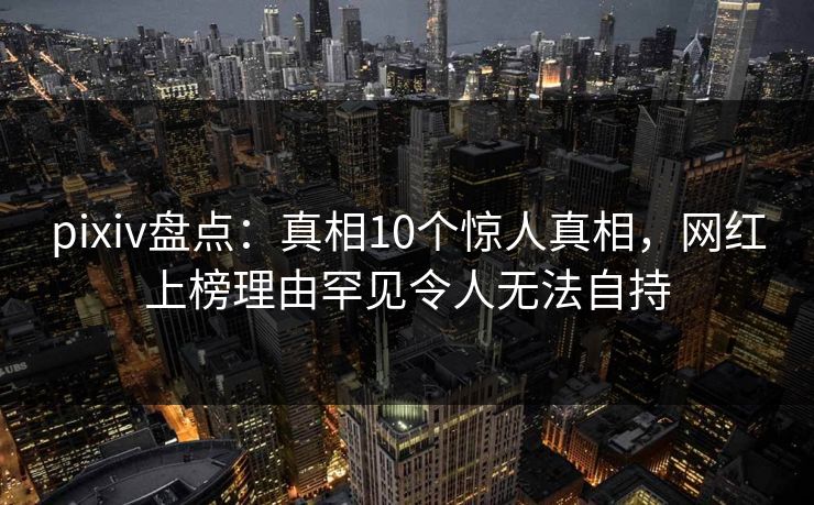 pixiv盘点：真相10个惊人真相，网红上榜理由罕见令人无法自持