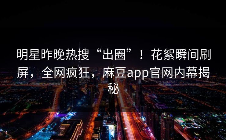 明星昨晚热搜“出圈”！花絮瞬间刷屏，全网疯狂，麻豆app官网内幕揭秘
