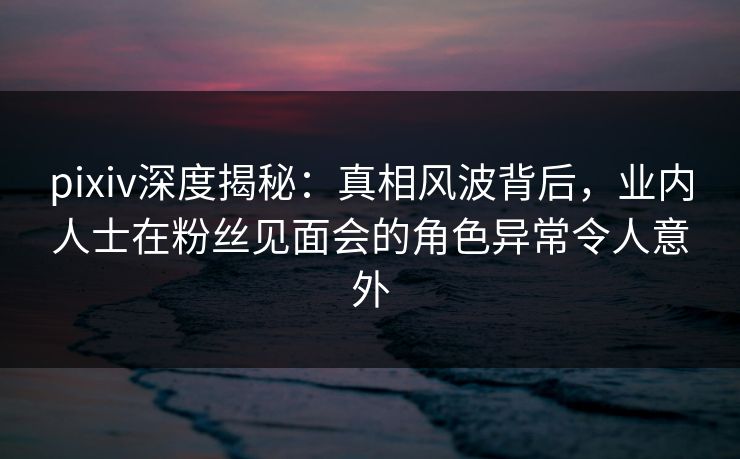 pixiv深度揭秘：真相风波背后，业内人士在粉丝见面会的角色异常令人意外