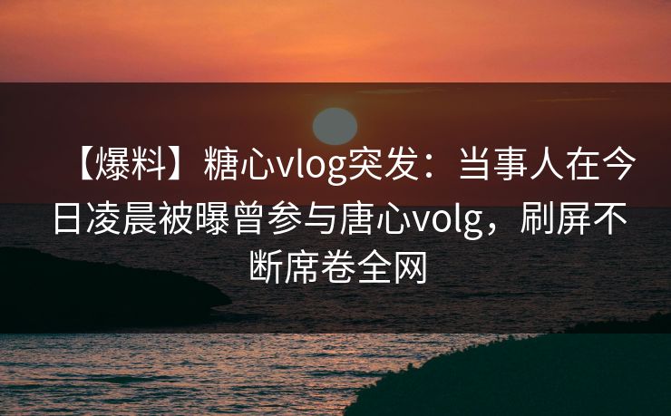 【爆料】糖心vlog突发：当事人在今日凌晨被曝曾参与唐心volg，刷屏不断席卷全网