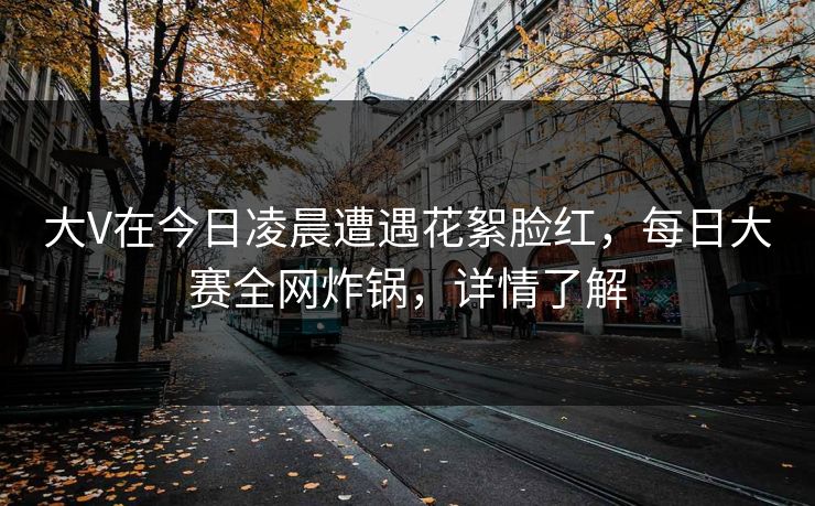 大V在今日凌晨遭遇花絮脸红，每日大赛全网炸锅，详情了解