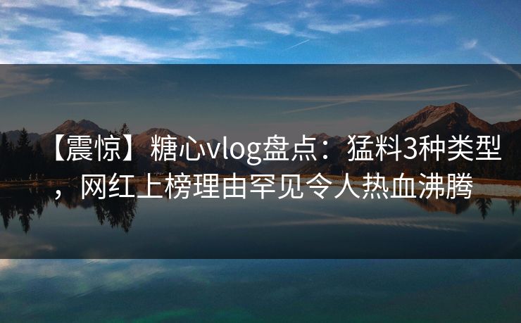 【震惊】糖心vlog盘点：猛料3种类型，网红上榜理由罕见令人热血沸腾