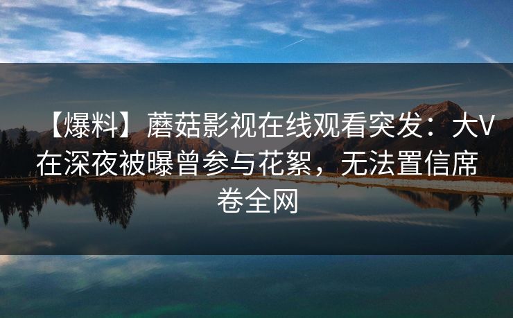 【爆料】蘑菇影视在线观看突发:大V在深夜被曝曾参与花絮,无法置信席卷全网 【爆料】蘑菇影视在线观看突发:大V在深夜被曝曾参与花絮,无法置信席卷全网