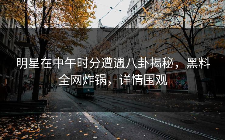 明星在中午时分遭遇八卦揭秘，黑料全网炸锅，详情围观