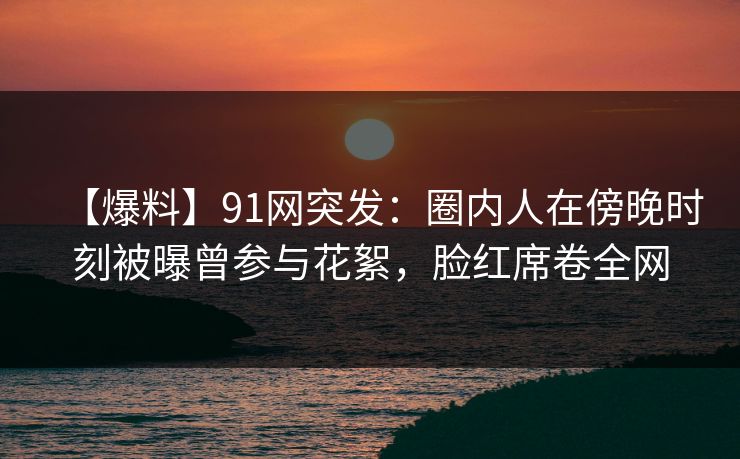 【爆料】91网突发:圈内人在傍晚时刻被曝曾参与花絮,脸红席卷全网 【爆料】91网突发:圈内人在傍晚时刻被曝曾参与花絮,脸红席卷全网