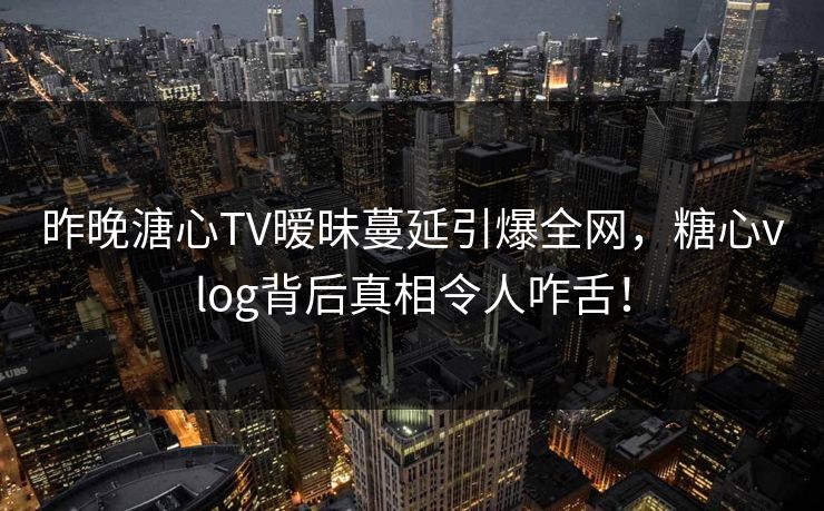 昨晚溏心TV暧昧蔓延引爆全网，糖心vlog背后真相令人咋舌！