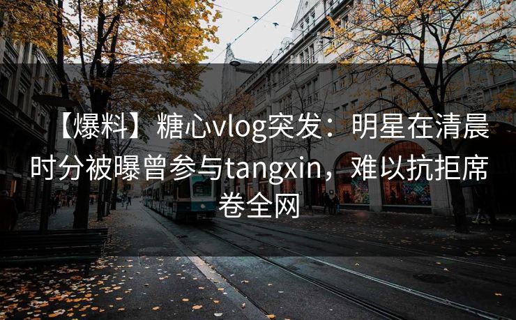【爆料】糖心vlog突发：明星在清晨时分被曝曾参与tangxin，难以抗拒席卷全网