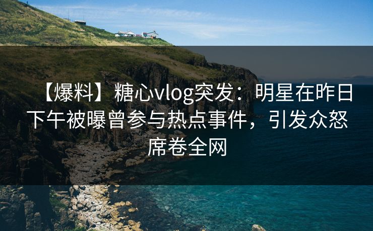【爆料】糖心vlog突发：明星在昨日下午被曝曾参与热点事件，引发众怒席卷全网