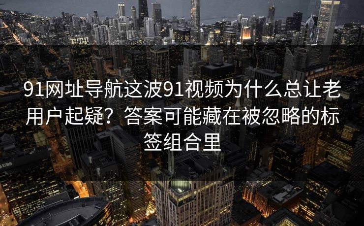 91网址导航这波91视频为什么总让老用户起疑?答案可能藏在被忽略的标签组合里 91网址导航这波91视频为什么总让老用户起疑?答案可能藏在被忽略的标签组合里