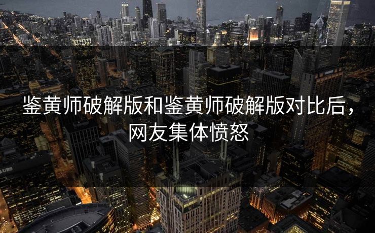鉴黄师破解版和鉴黄师破解版对比后，网友集体愤怒