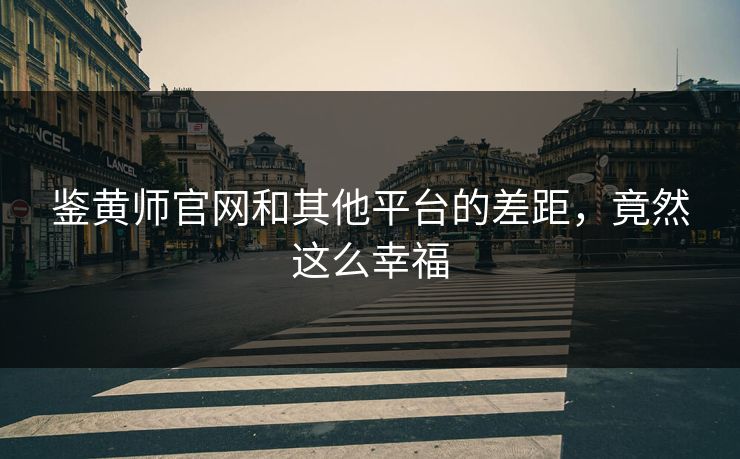 鉴黄师官网和其他平台的差距，竟然这么幸福