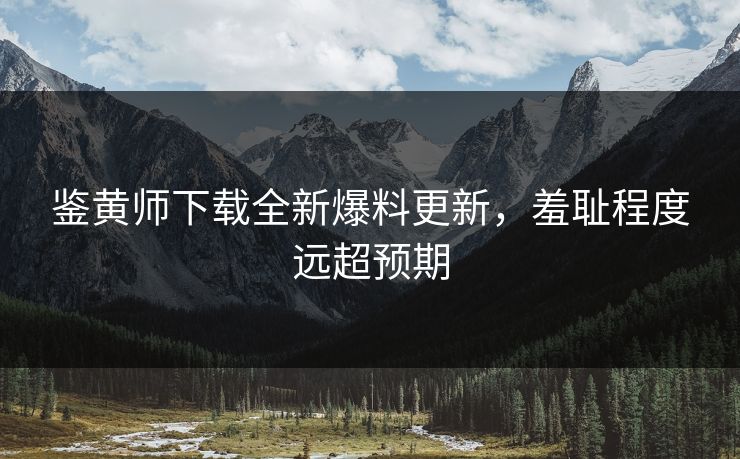 鉴黄师下载全新爆料更新，羞耻程度远超预期