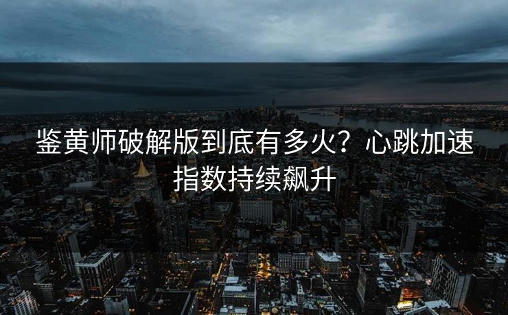 鉴黄师破解版到底有多火？心跳加速指数持续飙升
