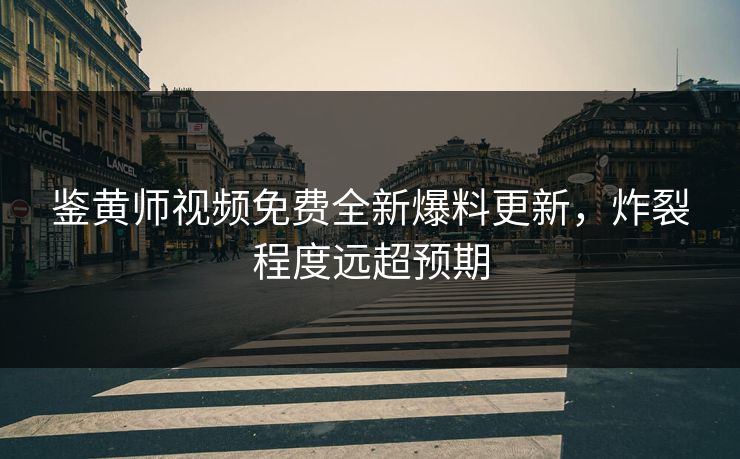 鉴黄师视频免费全新爆料更新，炸裂程度远超预期