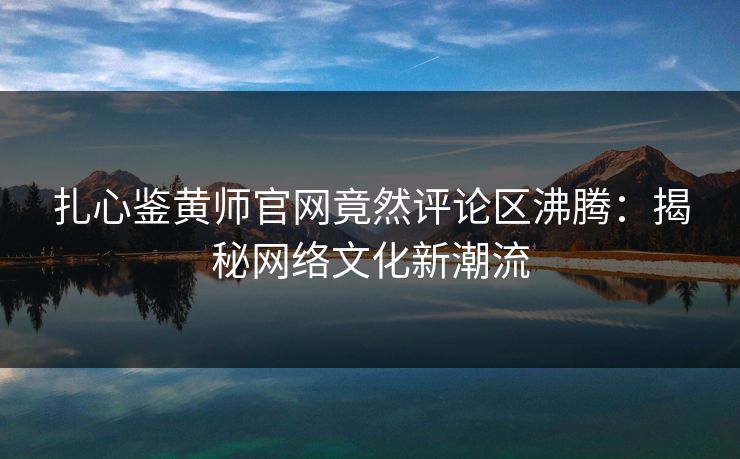 扎心鉴黄师官网竟然评论区沸腾：揭秘网络文化新潮流