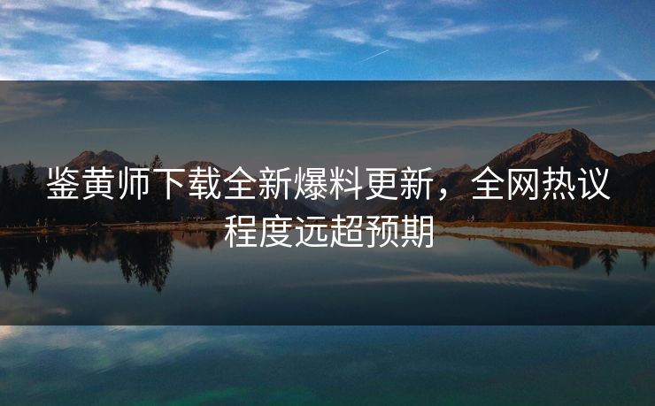 鉴黄师下载全新爆料更新，全网热议程度远超预期