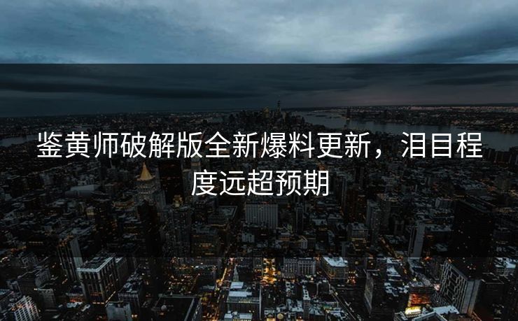鉴黄师破解版全新爆料更新，泪目程度远超预期