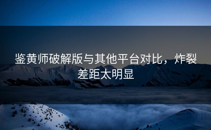 鉴黄师破解版与其他平台对比，炸裂差距太明显