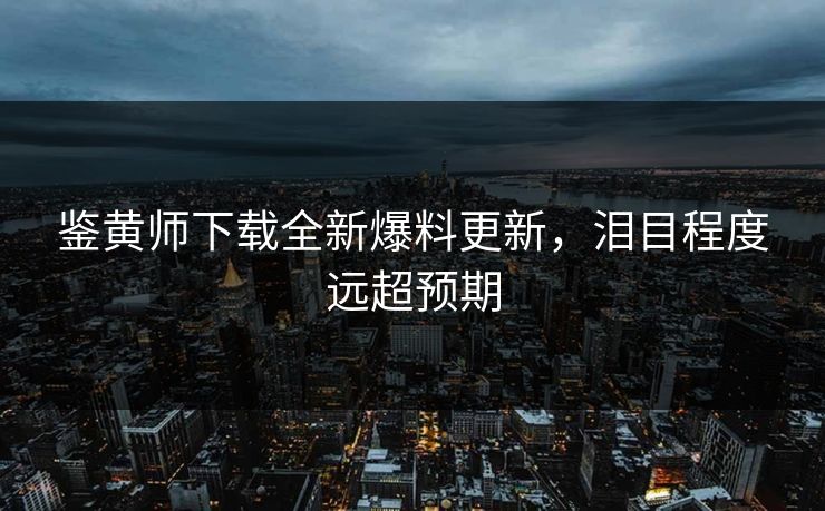 鉴黄师下载全新爆料更新，泪目程度远超预期
