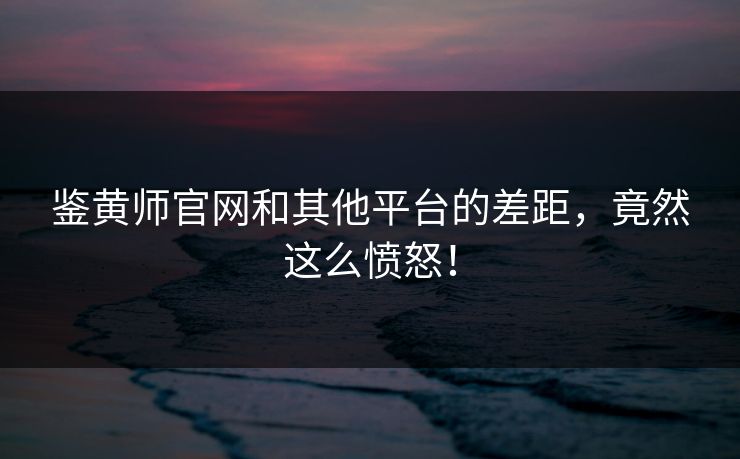 鉴黄师官网和其他平台的差距，竟然这么愤怒！
