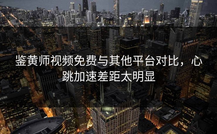 鉴黄师视频免费与其他平台对比，心跳加速差距太明显