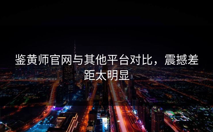 鉴黄师官网与其他平台对比，震撼差距太明显
