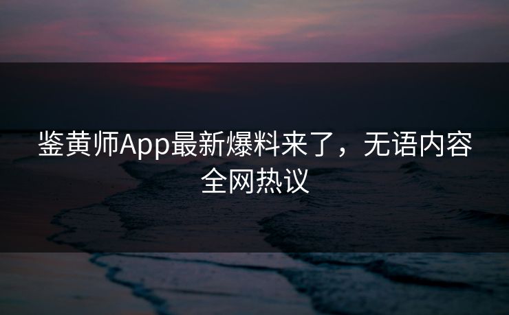 鉴黄师App最新爆料来了，无语内容全网热议