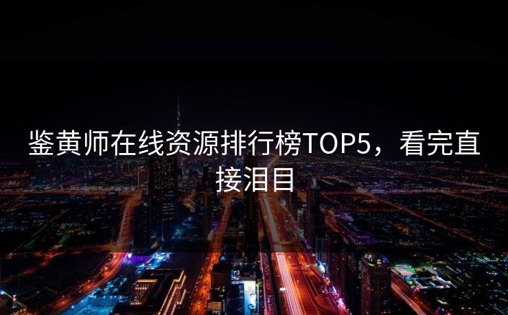 鉴黄师在线资源排行榜TOP5，看完直接泪目