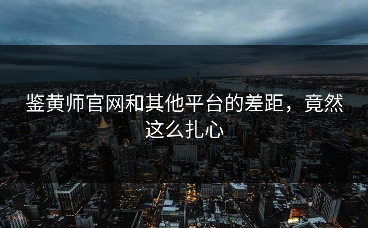 鉴黄师官网和其他平台的差距，竟然这么扎心