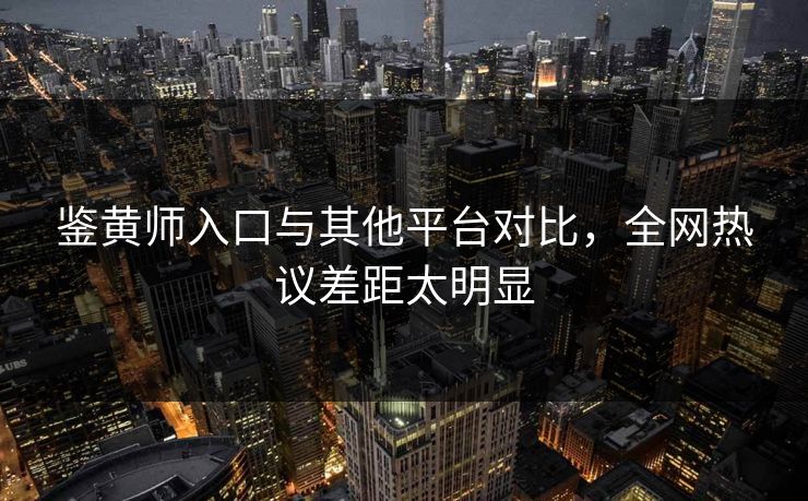 鉴黄师入口与其他平台对比，全网热议差距太明显