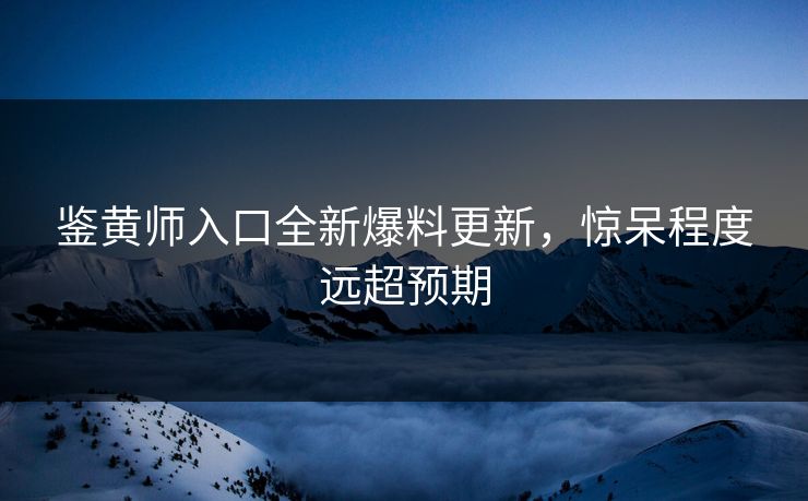 鉴黄师入口全新爆料更新，惊呆程度远超预期