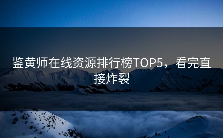 鉴黄师在线资源排行榜TOP5，看完直接炸裂
